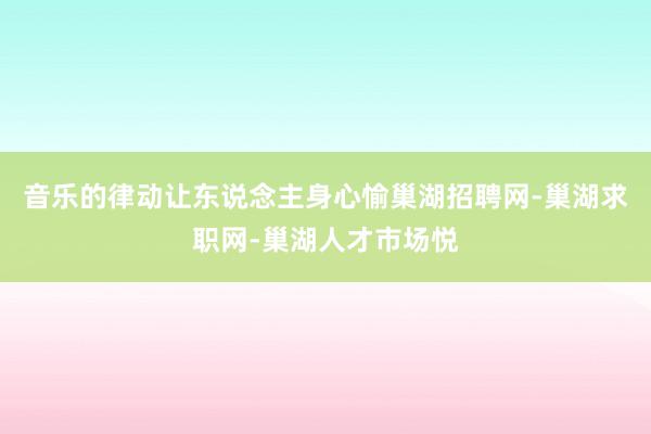 音乐的律动让东说念主身心愉巢湖招聘网-巢湖求职网-巢湖人才市场悦