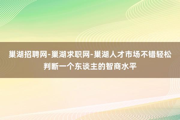 巢湖招聘网-巢湖求职网-巢湖人才市场不错轻松判断一个东谈主的智商水平