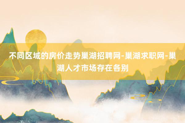 不同区域的房价走势巢湖招聘网-巢湖求职网-巢湖人才市场存在各别